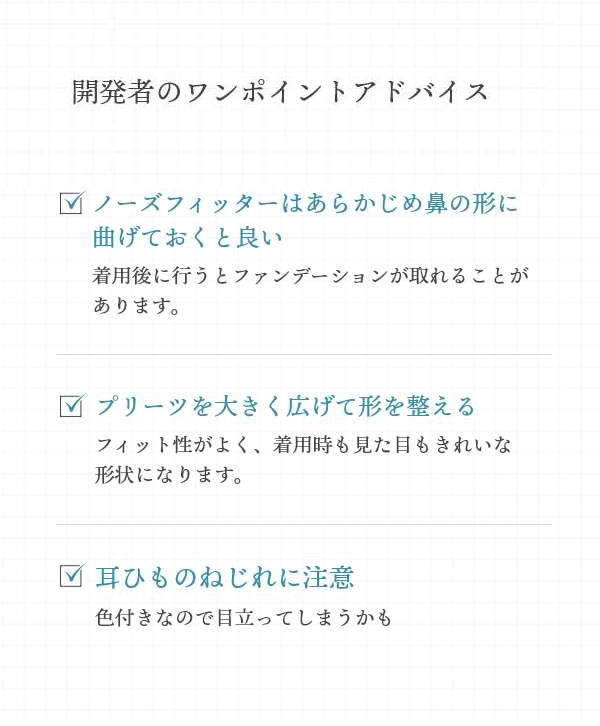 【開発者のワンポイントアドバイス】ノーズフィッターはあらかじめ鼻の形に曲げておくと良い：後でやるとファンデーションが取れることがあります。／プリーツを大きく広げて形を整える：フィット性がよく、着用時も見た目もきれいな形状になります。／耳ひものねじれに注意：色付きなので目立ってしまうかも